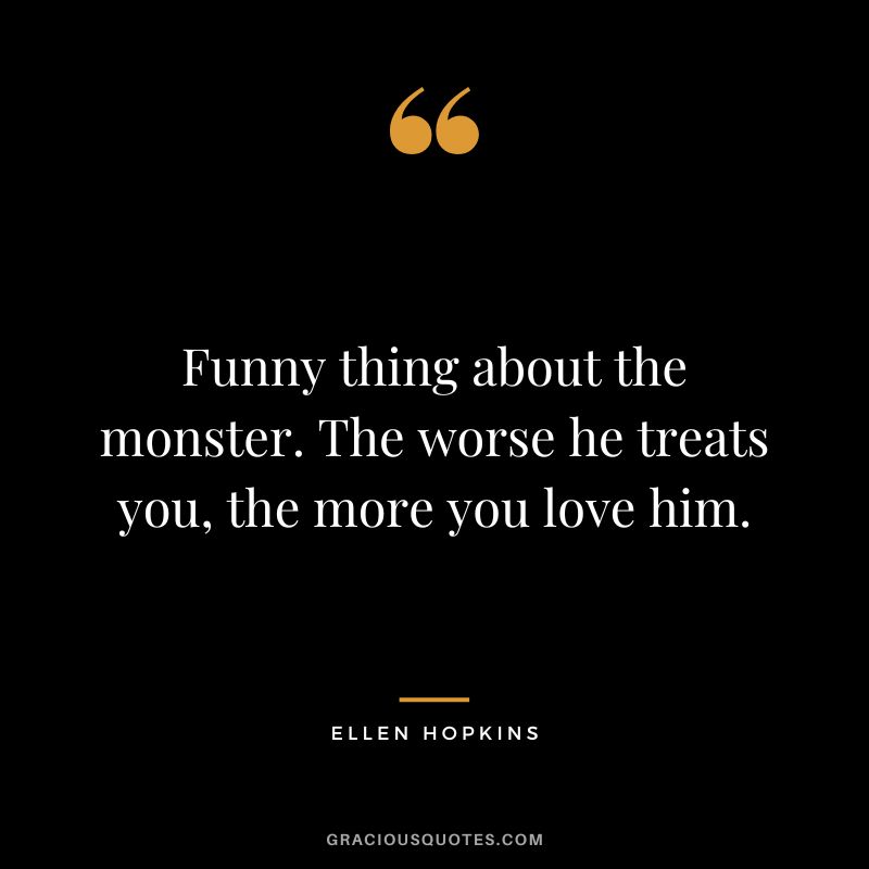 Funny thing about the monster. The worse he treats you, the more you love him.