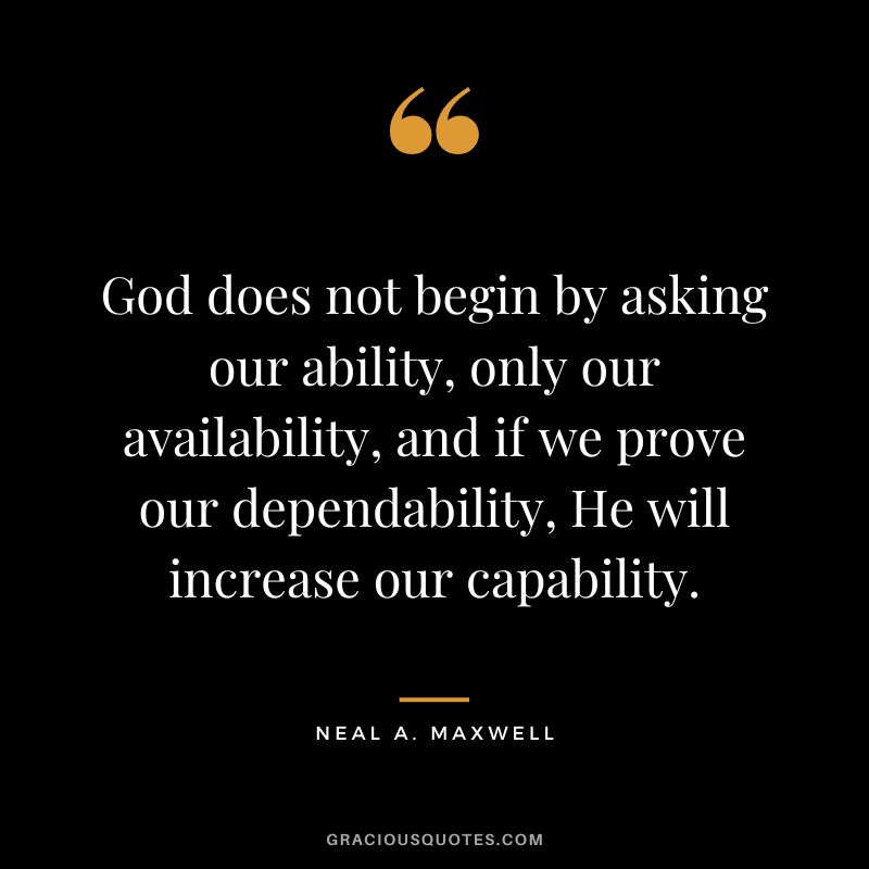God does not begin by asking our ability, only our availability, and if we prove our dependability, He will increase our capability. - Neal A. Maxwell