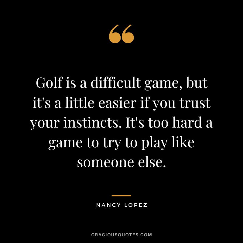 Golf is a difficult game, but it's a little easier if you trust your instincts. It's too hard a game to try to play like someone else.