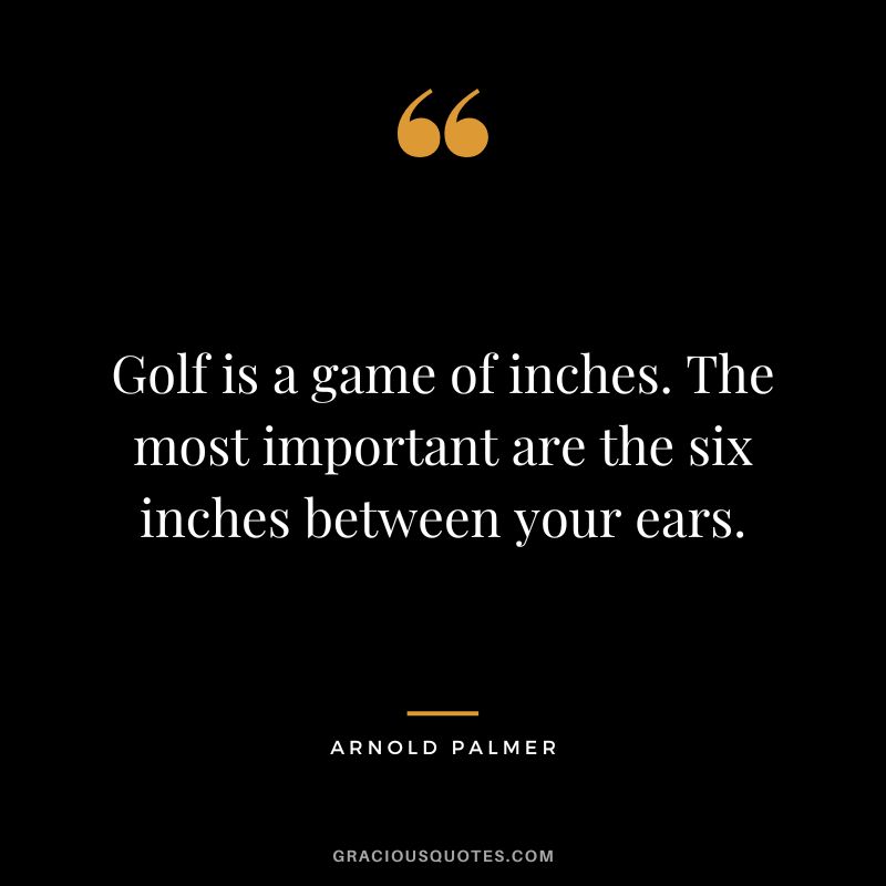 Golf is a game of inches. The most important are the six inches between your ears.