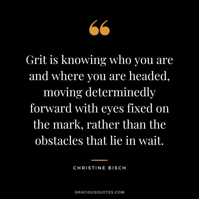 Grit is knowing who you are and where you are headed, moving determinedly forward with eyes fixed on the mark, rather than the obstacles that lie in wait. - Christine Bisch