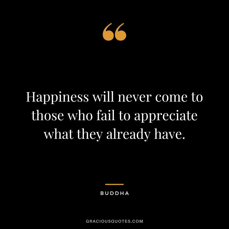Happiness will never come to those who fail to appreciate what they already have.