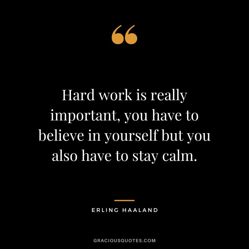 Hard work is really important, you have to believe in yourself but you also have to stay calm.