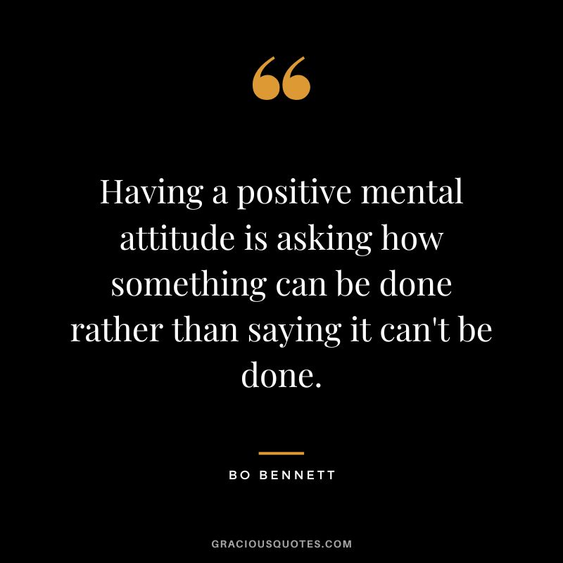 Having a positive mental attitude is asking how something can be done rather than saying it can't be done.