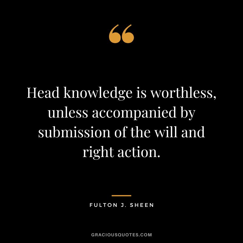 Head knowledge is worthless, unless accompanied by submission of the will and right action. - Fulton J. Sheen