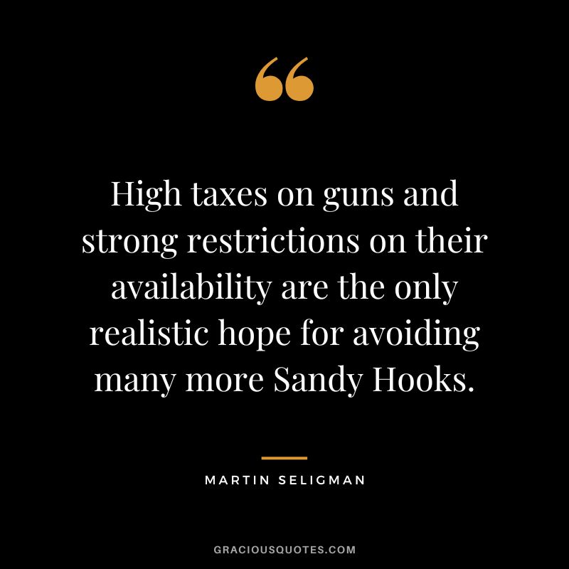 High taxes on guns and strong restrictions on their availability are the only realistic hope for avoiding many more Sandy Hooks. - Martin Seligman