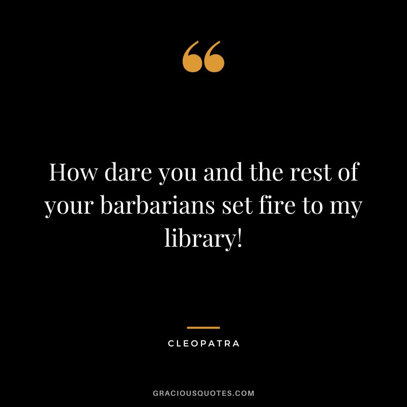 How dare you and the rest of your barbarians set fire to my library!