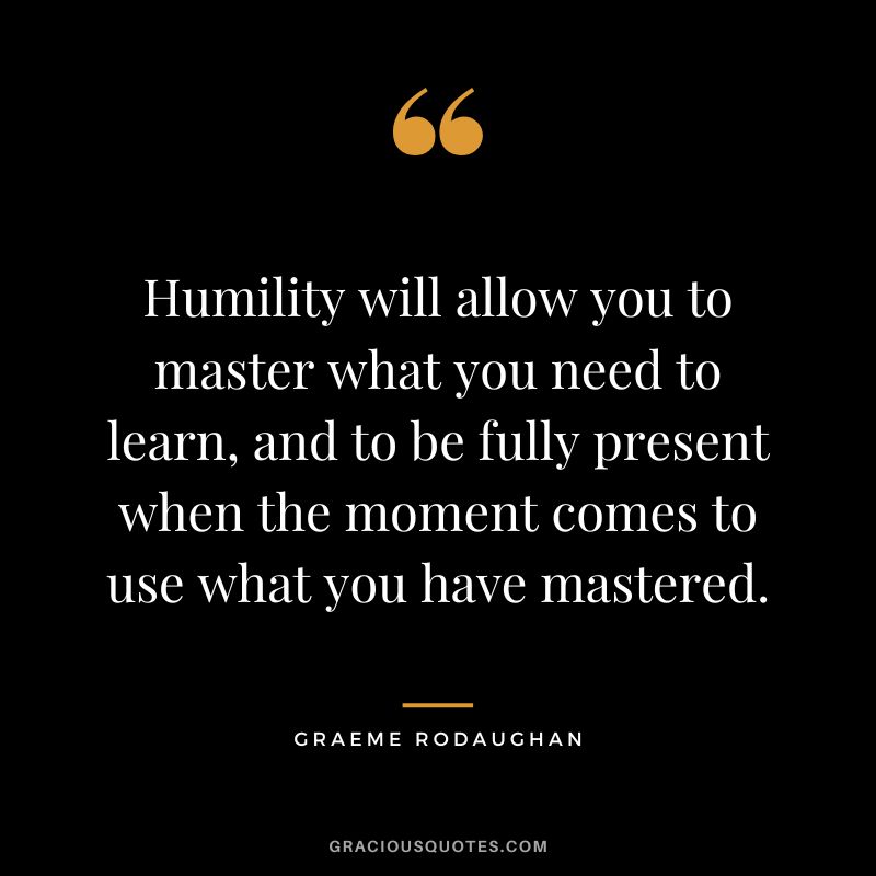 Humility will allow you to master what you need to learn, and to be fully present when the moment comes to use what you have mastered. - Graeme Rodaughan
