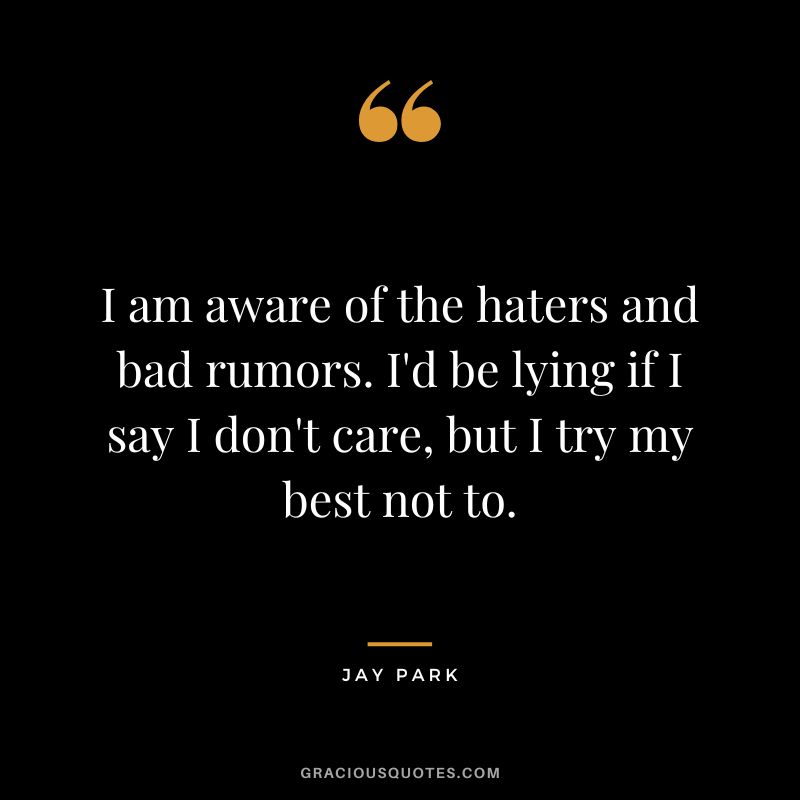 I am aware of the haters and bad rumors. I'd be lying if I say I don't care, but I try my best not to.