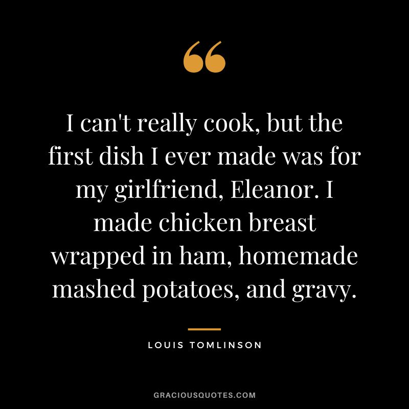 I can't really cook, but the first dish I ever made was for my girlfriend, Eleanor. I made chicken breast wrapped in ham, homemade mashed potatoes, and gravy.