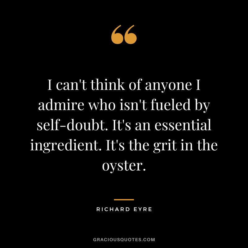 I can't think of anyone I admire who isn't fueled by self-doubt. It's an essential ingredient. It's the grit in the oyster. - Richard Eyre
