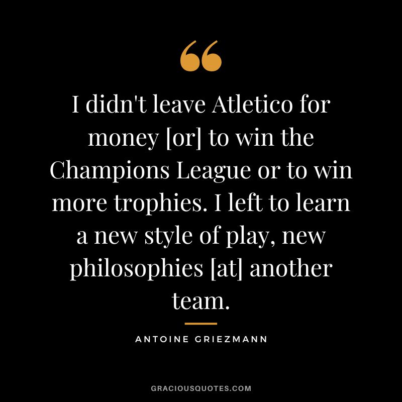 I didn't leave Atletico for money [or] to win the Champions League or to win more trophies. I left to learn a new style of play, new philosophies [at] another team.