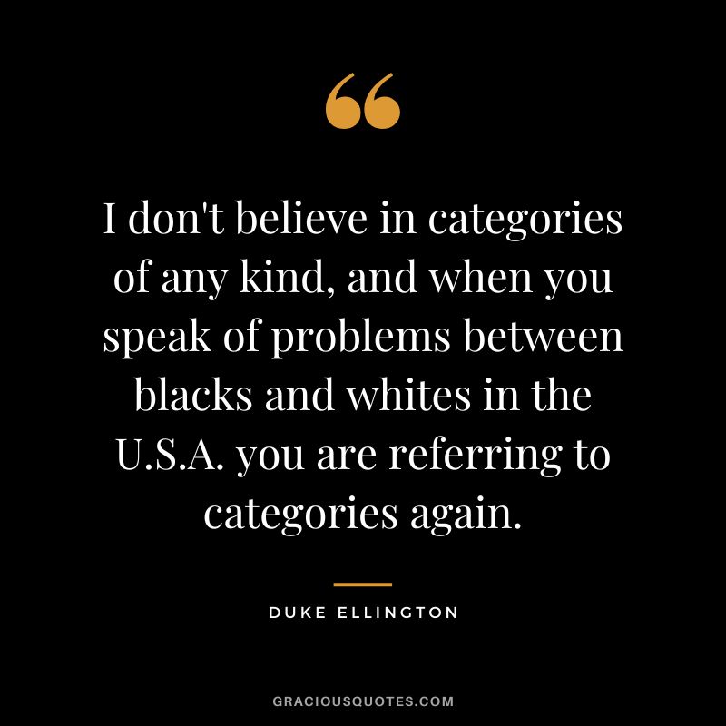 I don't believe in categories of any kind, and when you speak of problems between blacks and whites in the U.S.A. you are referring to categories again.