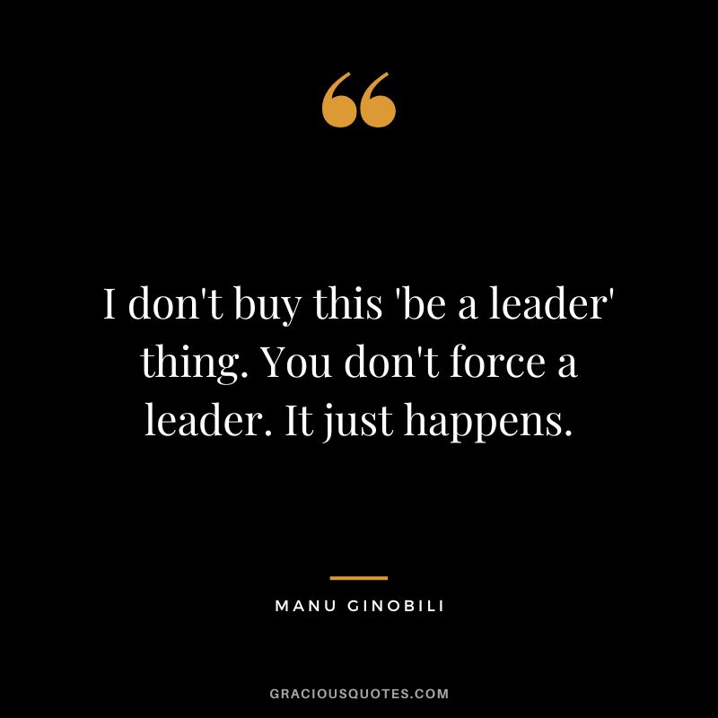I don't buy this 'be a leader' thing. You don't force a leader. It just happens.