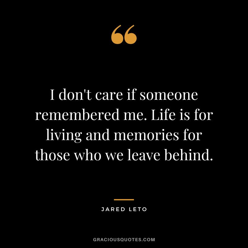 I don't care if someone remembered me. Life is for living and memories for those who we leave behind.