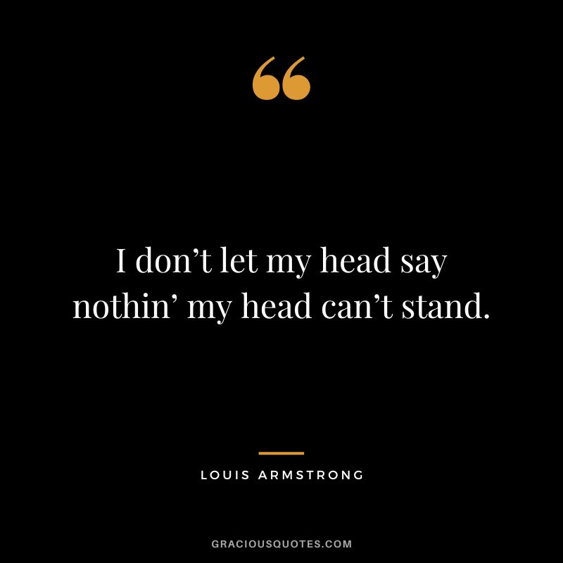 I don’t let my head say nothin’ my head can’t stand.