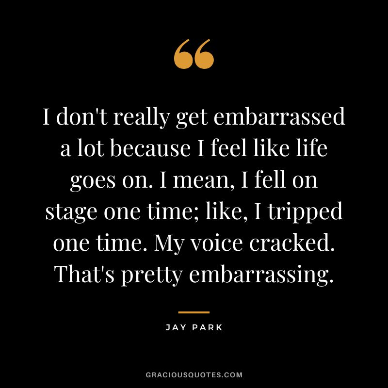 I don't really get embarrassed a lot because I feel like life goes on. I mean, I fell on stage one time; like, I tripped one time. My voice cracked. That's pretty embarrassing.