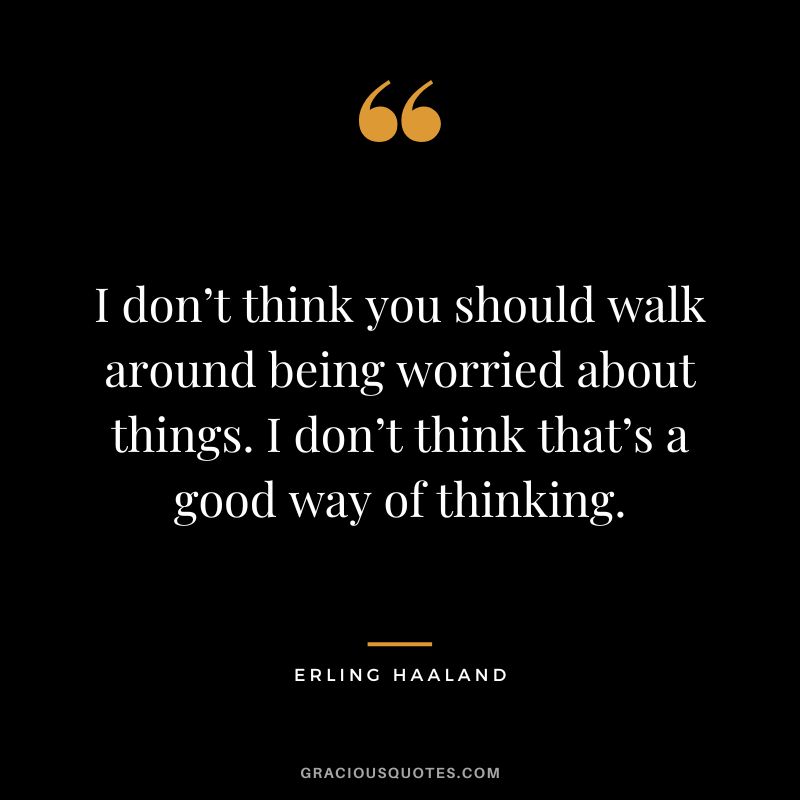 I don’t think you should walk around being worried about things. I don’t think that’s a good way of thinking.