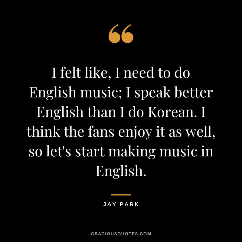 I felt like, I need to do English music; I speak better English than I do Korean. I think the fans enjoy it as well, so let's start making music in English.