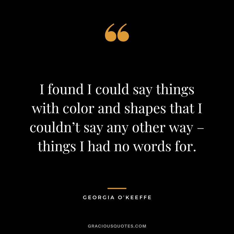 I found I could say things with color and shapes that I couldn’t say any other way – things I had no words for. - Georgia O’Keeffe