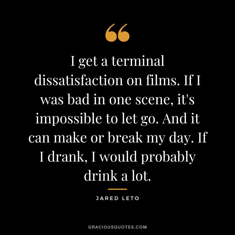 I get a terminal dissatisfaction on films. If I was bad in one scene, it's impossible to let go. And it can make or break my day. If I drank, I would probably drink a lot.