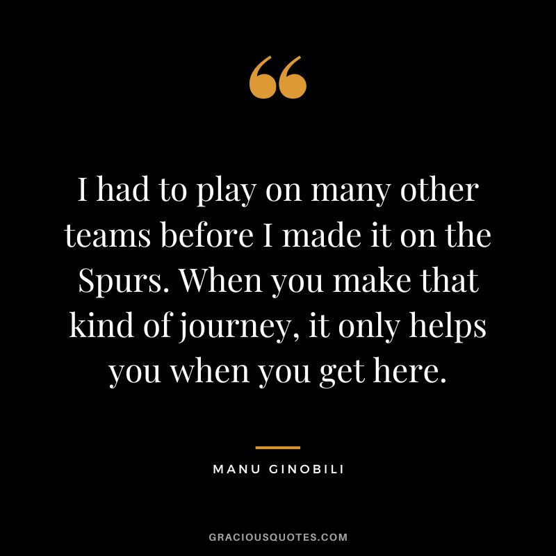 I had to play on many other teams before I made it on the Spurs. When you make that kind of journey, it only helps you when you get here.