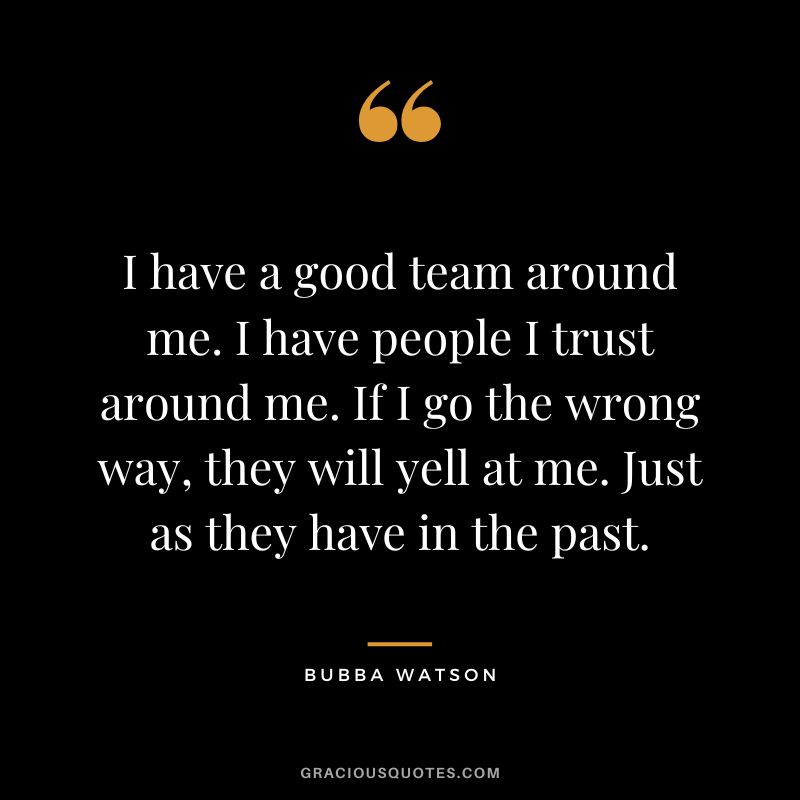I have a good team around me. I have people I trust around me. If I go the wrong way, they will yell at me. Just as they have in the past.