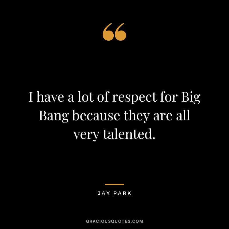 I have a lot of respect for Big Bang because they are all very talented.