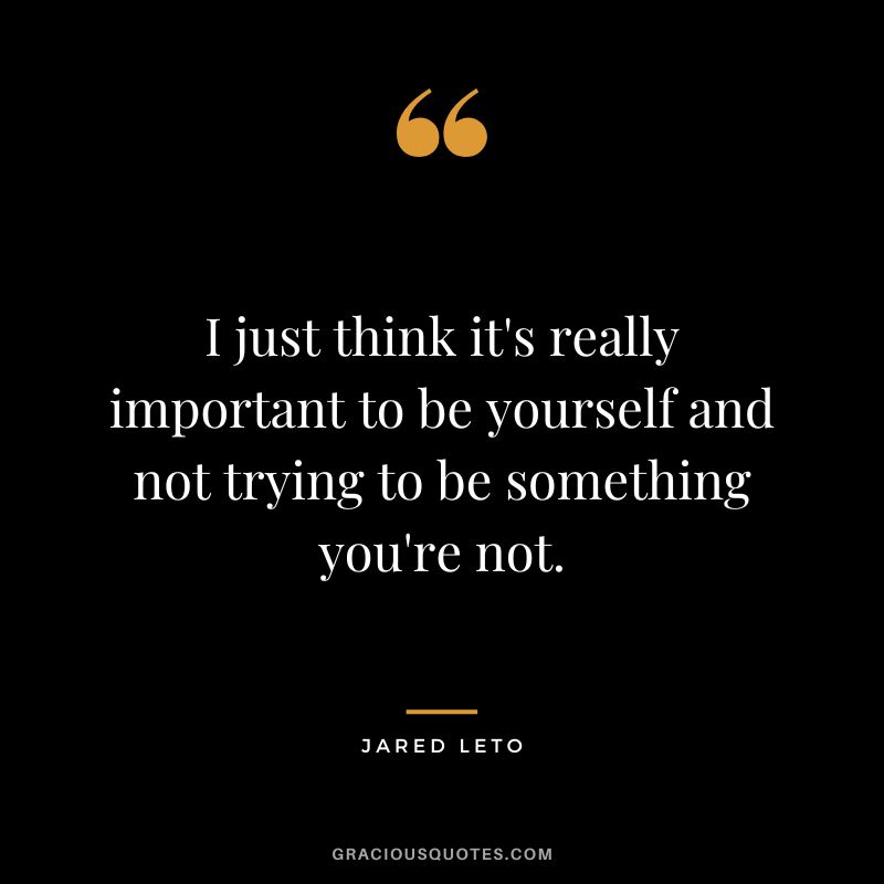 I just think it's really important to be yourself and not trying to be something you're not.