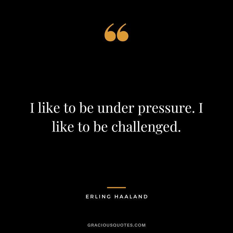 I like to be under pressure. I like to be challenged.