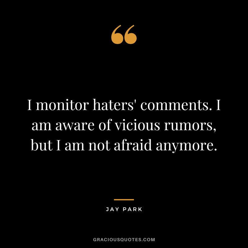 I monitor haters' comments. I am aware of vicious rumors, but I am not afraid anymore.