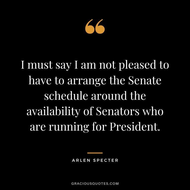 I must say I am not pleased to have to arrange the Senate schedule around the availability of Senators who are running for President. - Arlen Specter