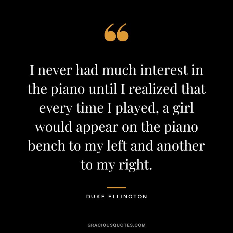 I never had much interest in the piano until I realized that every time I played, a girl would appear on the piano bench to my left and another to my right.