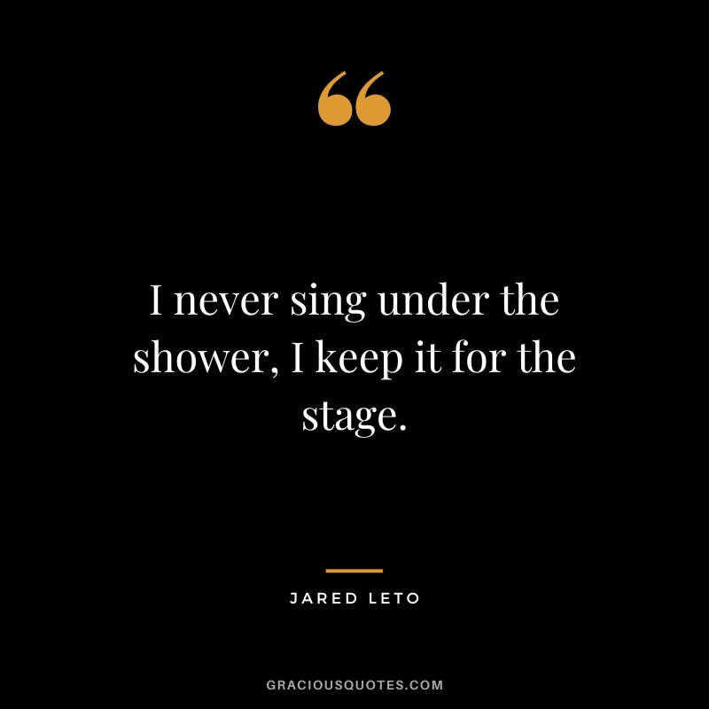 I never sing under the shower, I keep it for the stage.