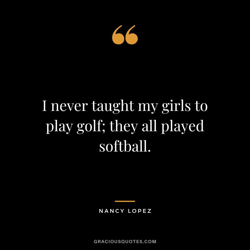 I never taught my girls to play golf; they all played softball.