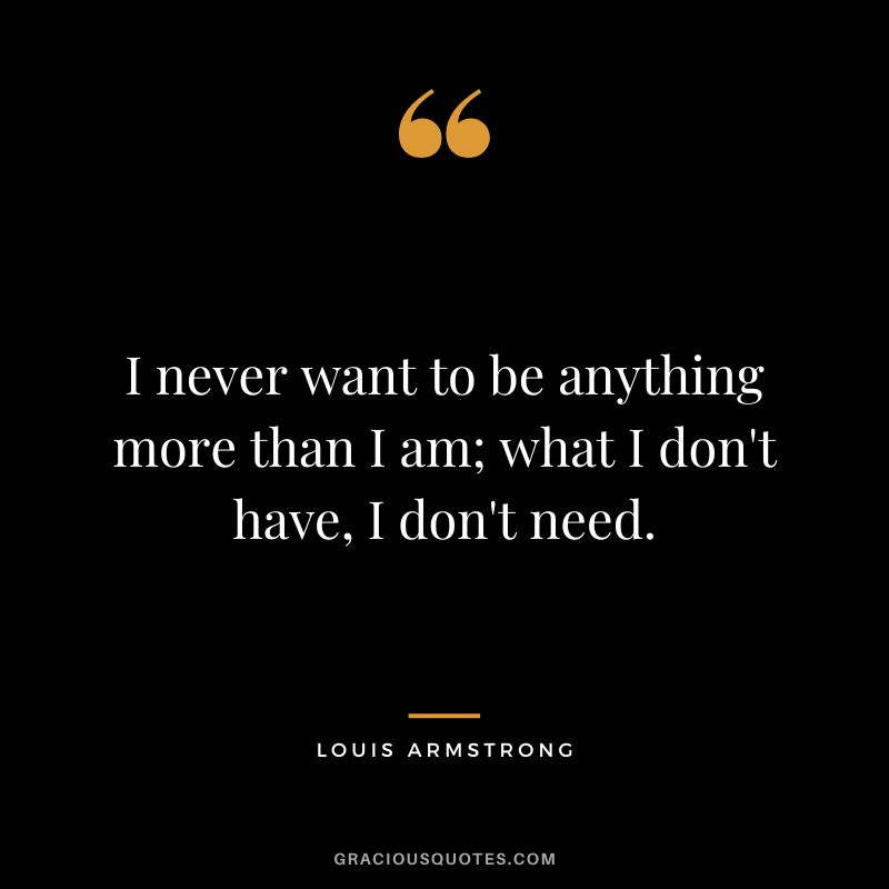 I never want to be anything more than I am; what I don't have, I don't need.