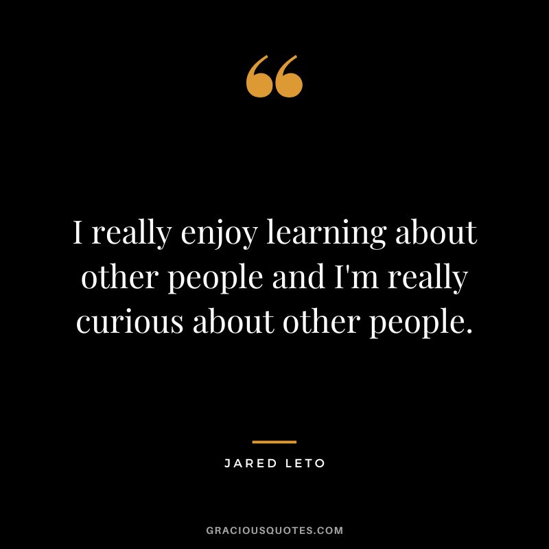 I really enjoy learning about other people and I'm really curious about other people.