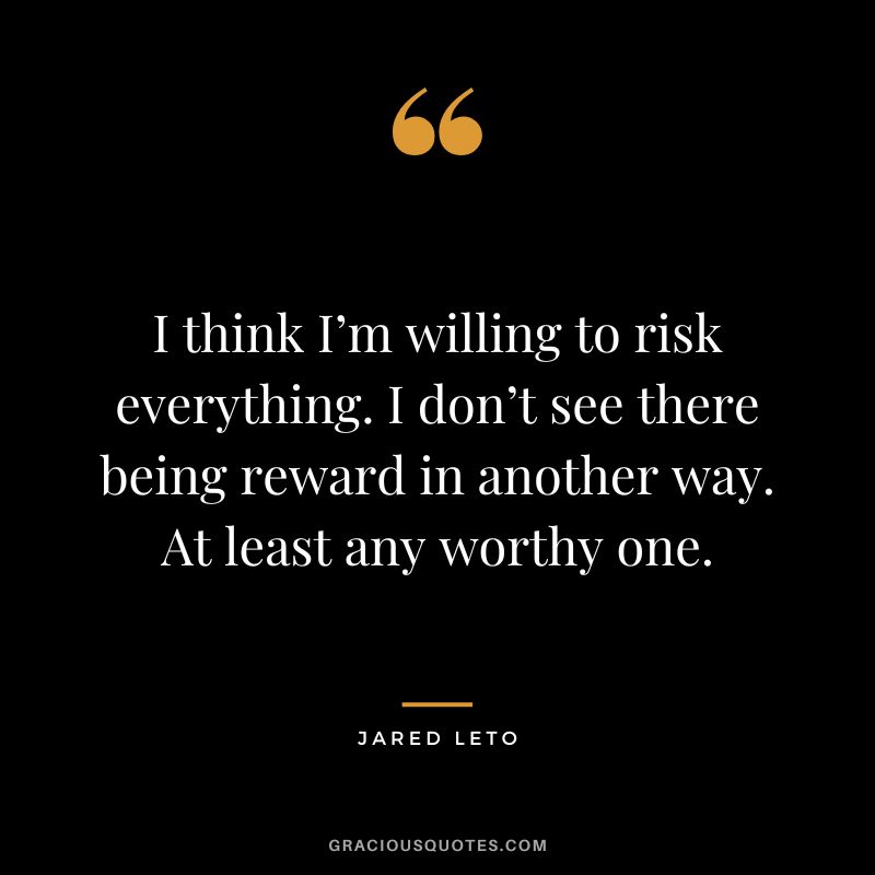 I think I’m willing to risk everything. I don’t see there being reward in another way. At least any worthy one.