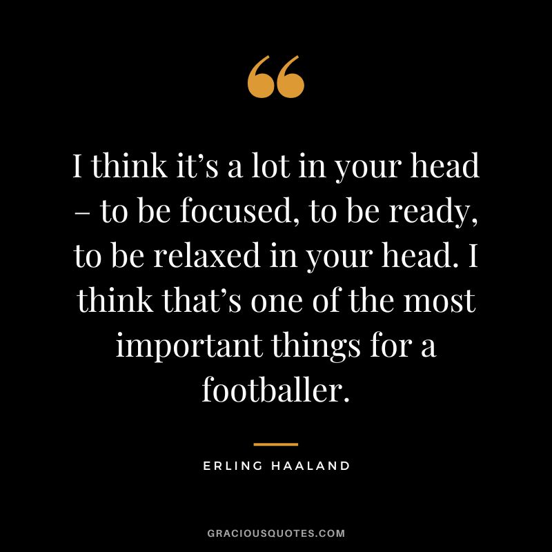 I think it’s a lot in your head – to be focused, to be ready, to be relaxed in your head. I think that’s one of the most important things for a footballer.
