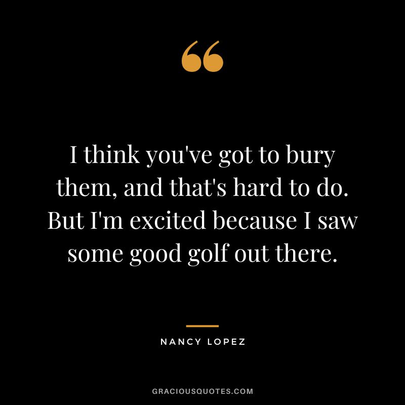 I think you've got to bury them, and that's hard to do. But I'm excited because I saw some good golf out there.