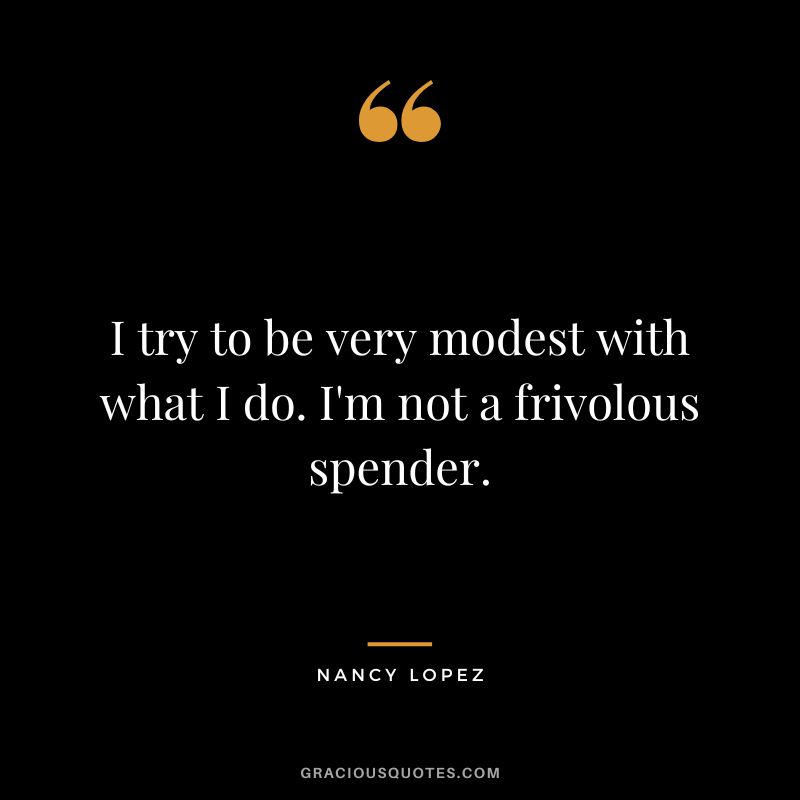 I try to be very modest with what I do. I'm not a frivolous spender.