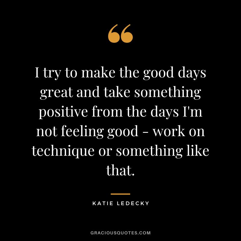 I try to make the good days great and take something positive from the days I'm not feeling good - work on technique or something like that. - Katie Ledecky
