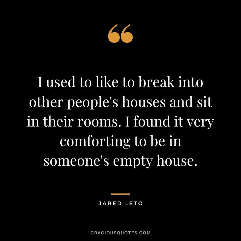 I used to like to break into other people's houses and sit in their rooms. I found it very comforting to be in someone's empty house.