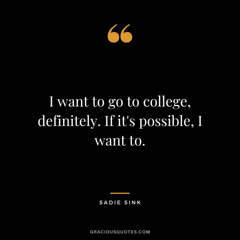 I want to go to college, definitely. If it's possible, I want to.