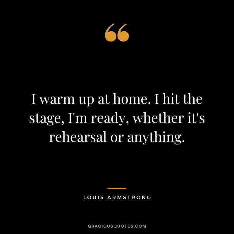 I warm up at home. I hit the stage, I'm ready, whether it's rehearsal or anything.