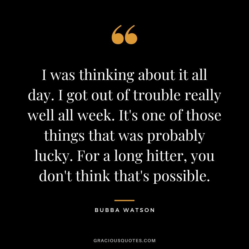 I was thinking about it all day. I got out of trouble really well all week. It's one of those things that was probably lucky. For a long hitter, you don't think that's possible.