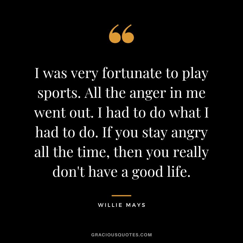 I was very fortunate to play sports. All the anger in me went out. I had to do what I had to do. If you stay angry all the time, then you really don't have a good life.