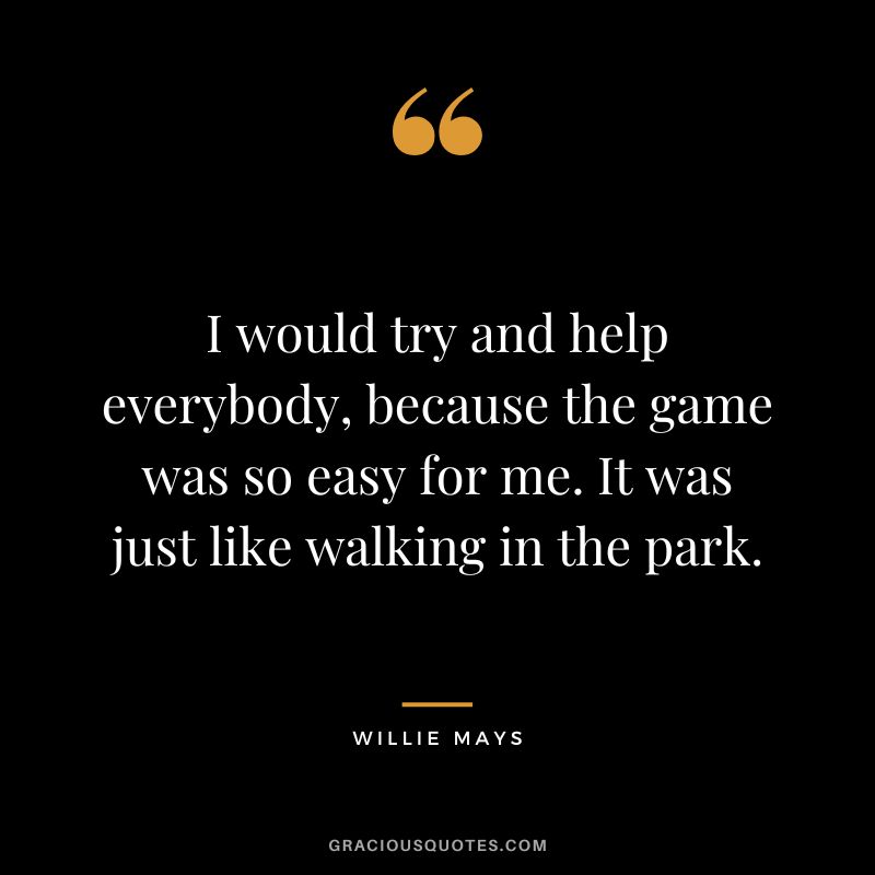 I would try and help everybody, because the game was so easy for me. It was just like walking in the park.