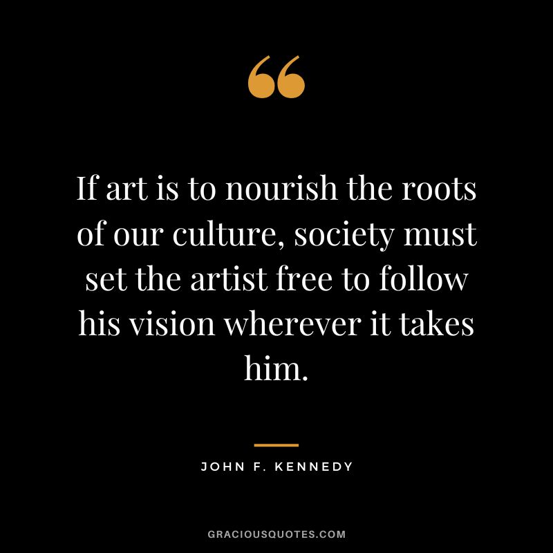 If art is to nourish the roots of our culture, society must set the artist free to follow his vision wherever it takes him. - John F. Kennedy