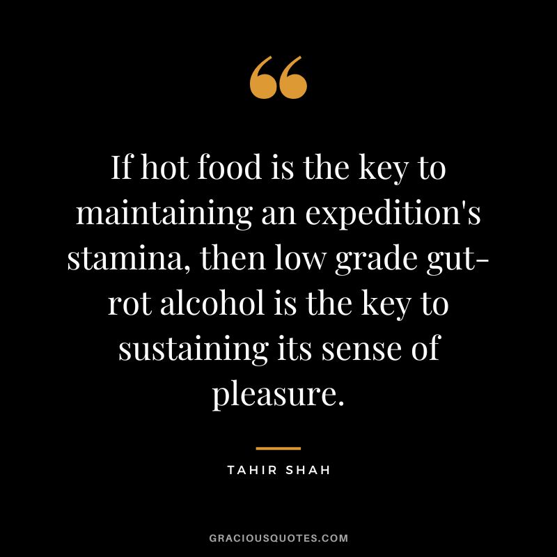 If hot food is the key to maintaining an expedition's stamina, then low grade gut-rot alcohol is the key to sustaining its sense of pleasure. - Tahir Shah